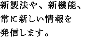 新製法や、新機能、常に新しい情報を発信します。