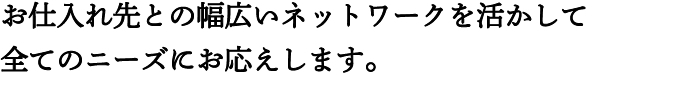 お仕入れ先との幅広いネットワークを活かして全てのニーズにお応えします。